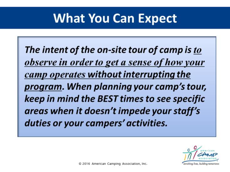 What to Expect During a Visit Explain The intent of the on-site tour of camp is not to interrupt the camp program but to get a sense of how your camp operates.