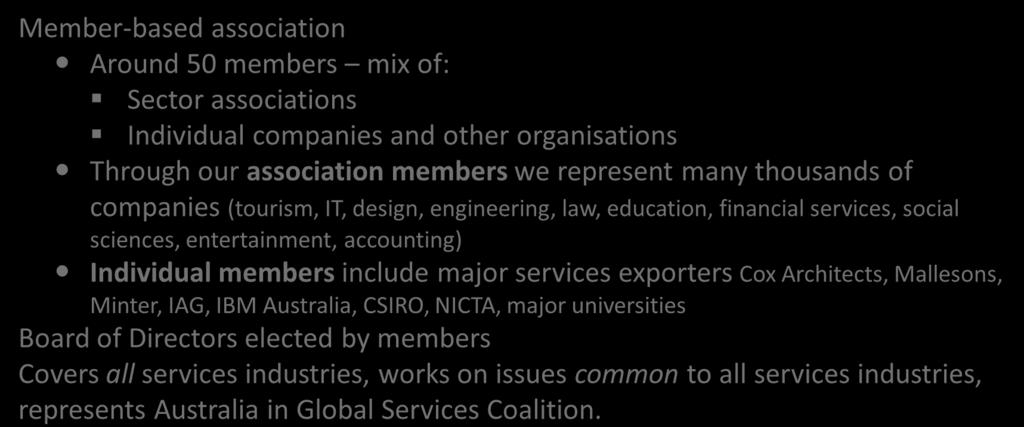 Australian Services Roundtable- who we are Member-based association Around 50 members mix of: Sector associations Individual companies and other organisations Through our association members we