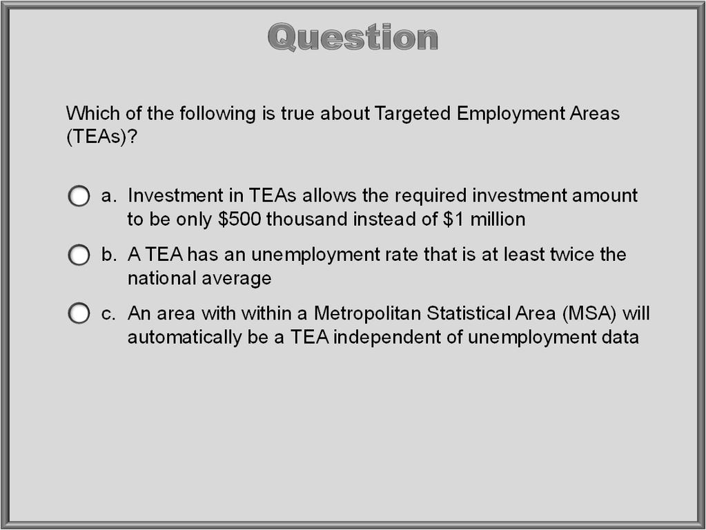 Which of the following is true about Targeted Employment Areas (TEAs)? a. Investment in TEAs allows the required investment amount to be only $500 thousand instead of $1 million b.