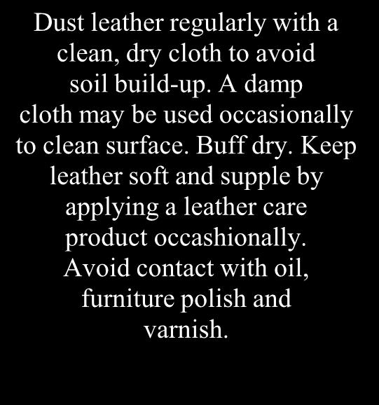 Dust leather regularly with a clean, dry cloth to avoid soil build-up. A damp cloth may be used occasionally to clean surface. Buff dry.