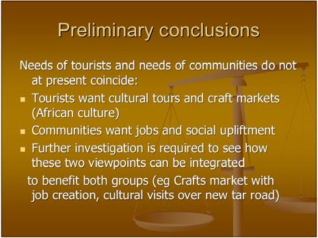 Preliminary conclusions Needs of tourists and needs of communities do not at present coincide: Tourists want cultural tours and craft markets (African culture) Communities want jobs and social