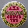 Category: 1909 Alaska Yukon Pacific Exposition (102 to 113) Held in Seattle, Washington. Lot # 102 - Celluloid Button with "A. Y. P. Shelton Shows You" in the center and "Fruits - Logging - Oysters - Enterprise", the list of all their businesses, around the edge.