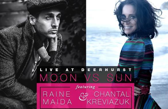 9pm MOON VS SUN featuring Chantal Kreviazuk and Raine Maida Doors Open at 8pm You know her as the two-time Juno Award winner known for hits like Before You, All I Can Do and Invincible.