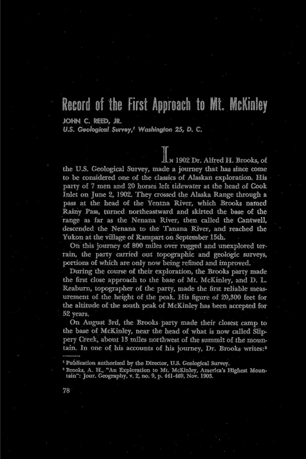 Record of the First Approach to Mt. McKinley JOHN C. REED, JR. U.S. Geological Survey,1 Washington 25, D. C. I n1902 Dr. Alfred H. Brooks, of the U.S. Geological Survey, made a journey that has since come to be considered one of the classics of Alaskan exploration.