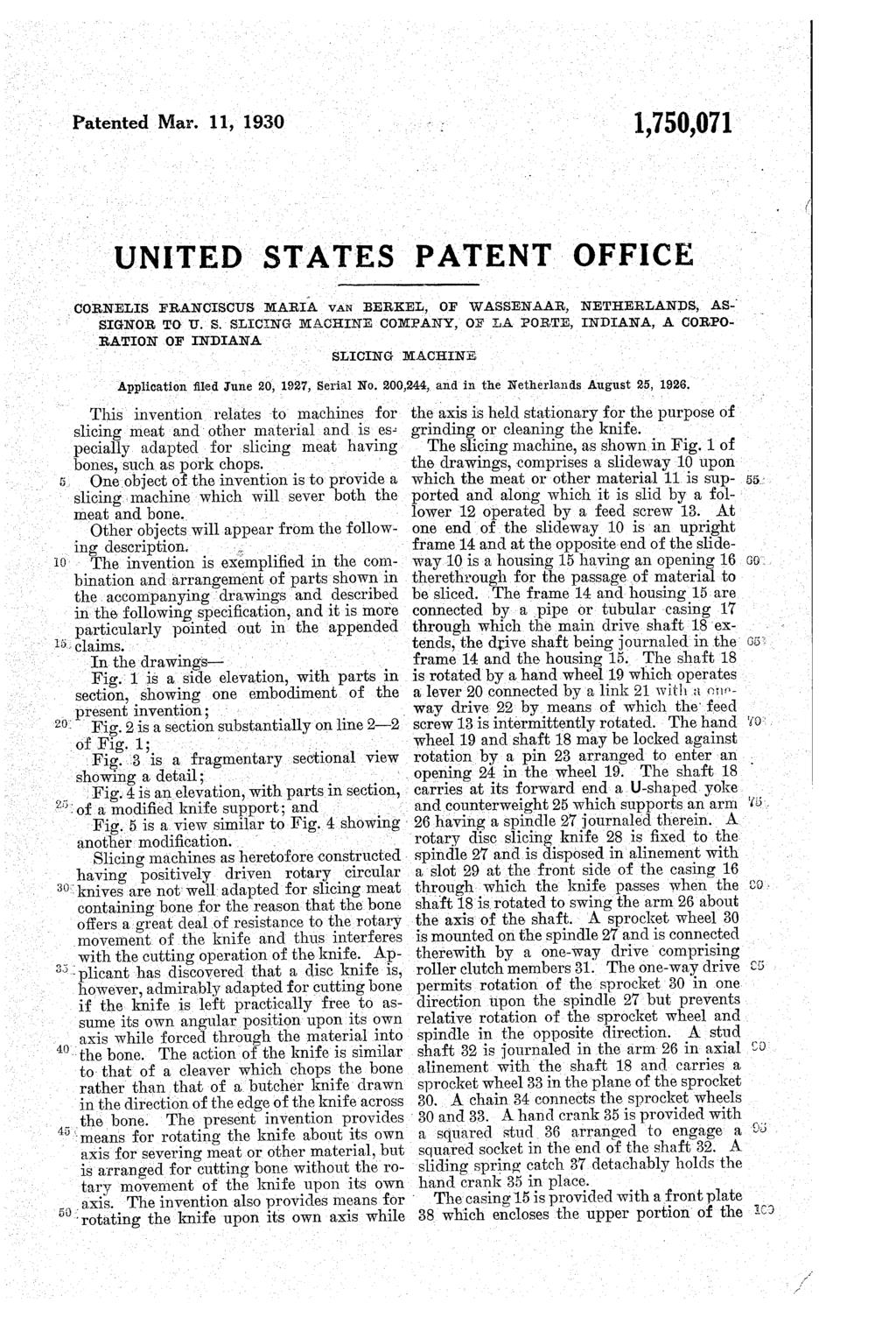 Patented Mar. 11, 1930 1,750,071 UNITED STATES PATIENT OFFICE _GORNELIS FRANCISC US MARIA VAN BERKEL, OF WASSENAAR, NETHERLANDS, AS-i SIGNOR TO U. S. SLIGING MACHINE C OMIPANY, OF LA FORTE, INDIANA, A CORPO RATION OF INDIANA SLICING MACHINE Application?