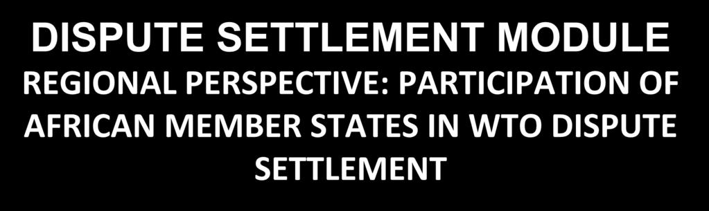 DISPUTE SETTLEMENT MODULE REGIONAL PERSPECTIVE: PARTICIPATION OF AFRICAN MEMBER STATES IN WTO DISPUTE SETTLEMENT Presentation to