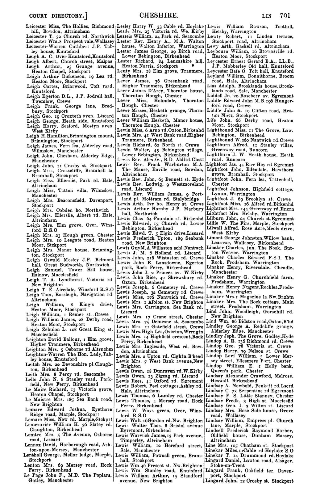 COURT DIRECTORY.] CHESHIRE. LIS 701 Leicester Miss, The Hollies, Richmond Lesley H:lrry W 33 Cable rd. Hoylake Lewis William Rawson, Toothill, hill, Bowdon, Altrincham Leslie :\Ir:s. 25 Victuria rd.