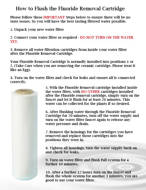 How to Flush the Fluoride Removal Cartridge Please follow these MPORTANT Steps below to ensure there will be no taste issues. So you will have the best tasting filtered water possible. i. Unpack your new w ater filter 2.