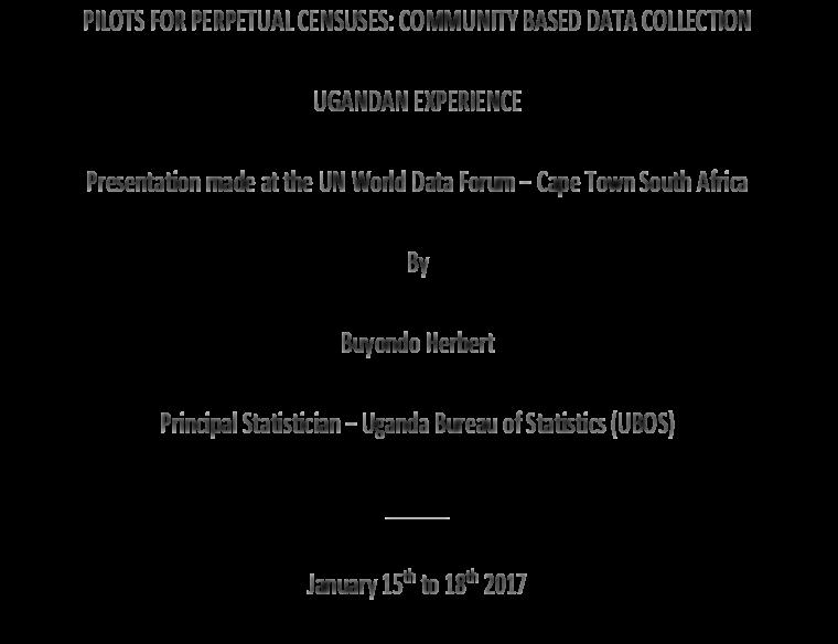 PILOTS FOR PERPETUAL CENSUSES: COMMUNITY BASED DATA COLLECTION UGANDAN EXPERIENCE Presentation made at the UN World Data Forum Cape Town South Africa By Buyondo Herbert