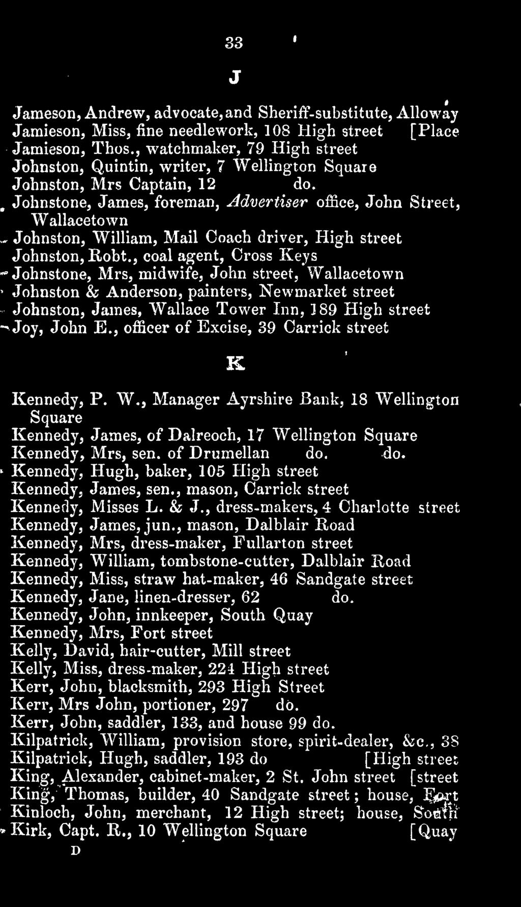 , officer of Excise, 39 Carrick street K Kennedy, P. W., Manager Ayrshire Bank, 18 Wellington Square Kennedy, James, of Dalreoch, 17 Wellington Square Kennedy, Mrs, sen. of Drumellan do.